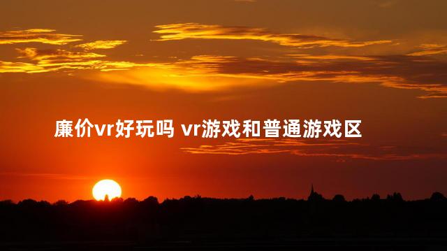 廉价vr好玩吗 vr游戏和普通游戏区别